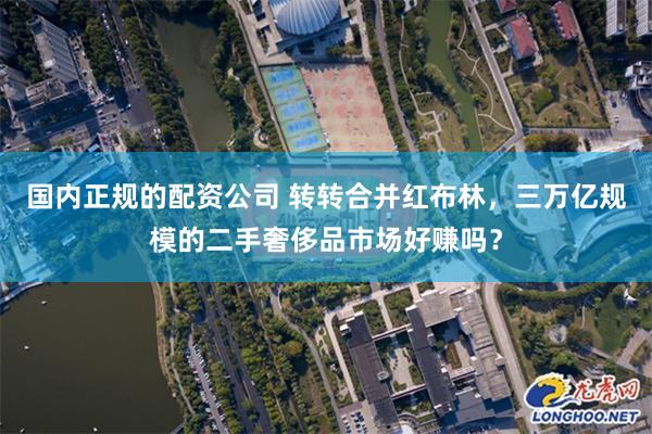 国内正规的配资公司 转转合并红布林，三万亿规模的二手奢侈品市场好赚吗？