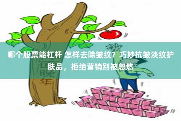 哪个股票能杠杆 怎样去除皱纹？巧妙抗皱淡纹护肤品，拒绝营销别被忽悠