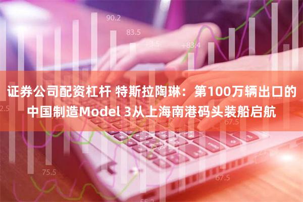 证券公司配资杠杆 特斯拉陶琳：第100万辆出口的中国制造Model 3从上海南港码头装船启航