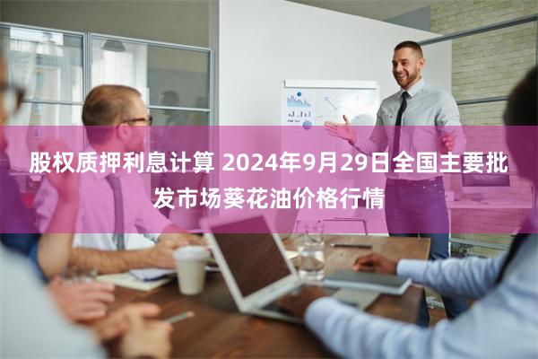 股权质押利息计算 2024年9月29日全国主要批发市场葵花油价格行情