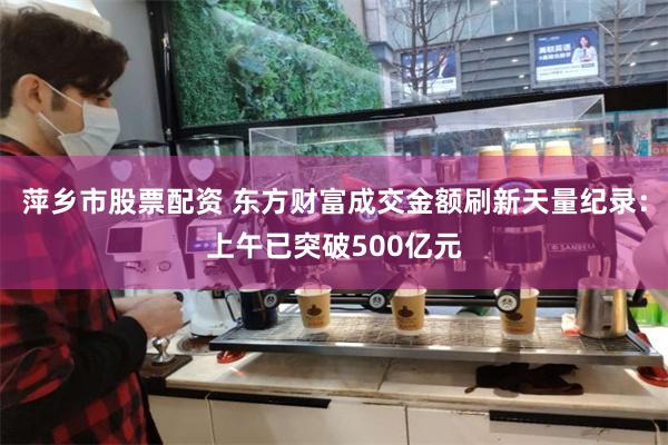 萍乡市股票配资 东方财富成交金额刷新天量纪录：上午已突破500亿元