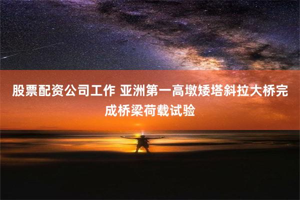 股票配资公司工作 亚洲第一高墩矮塔斜拉大桥完成桥梁荷载试验