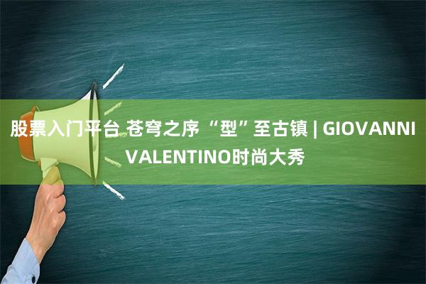 股票入门平台 苍穹之序 “型”至古镇 | GIOVANNI VALENTINO时尚大秀