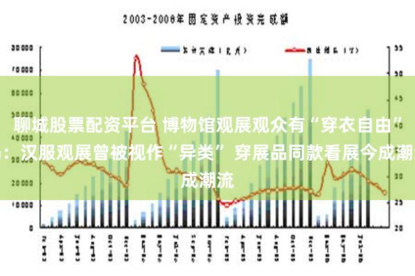 聊城股票配资平台 博物馆观展观众有“穿衣自由”吗：汉服观展曾被视作“异类” 穿展品同款看展今成潮流