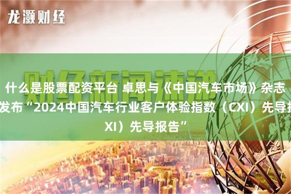 什么是股票配资平台 卓思与《中国汽车市场》杂志联合发布“2024中国汽车行业客户体验指数（CXI）先导报告”