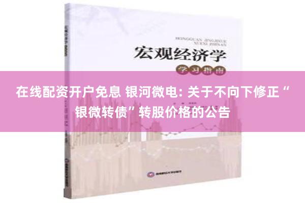 在线配资开户免息 银河微电: 关于不向下修正“银微转债”转股价格的公告