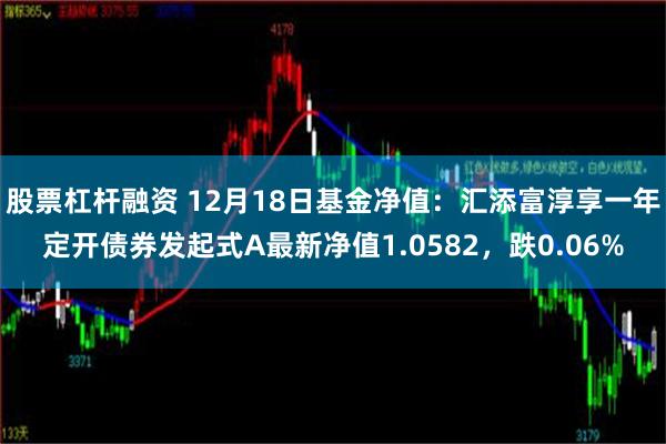 股票杠杆融资 12月18日基金净值：汇添富淳享一年定开债券发起式A最新净值1.0582，跌0.06%