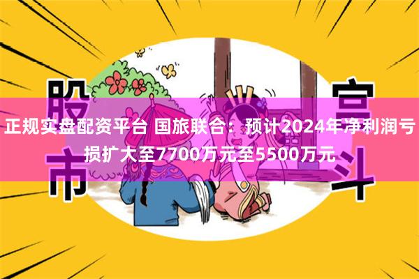 正规实盘配资平台 国旅联合：预计2024年净利润亏损扩大至7700万元至5500万元